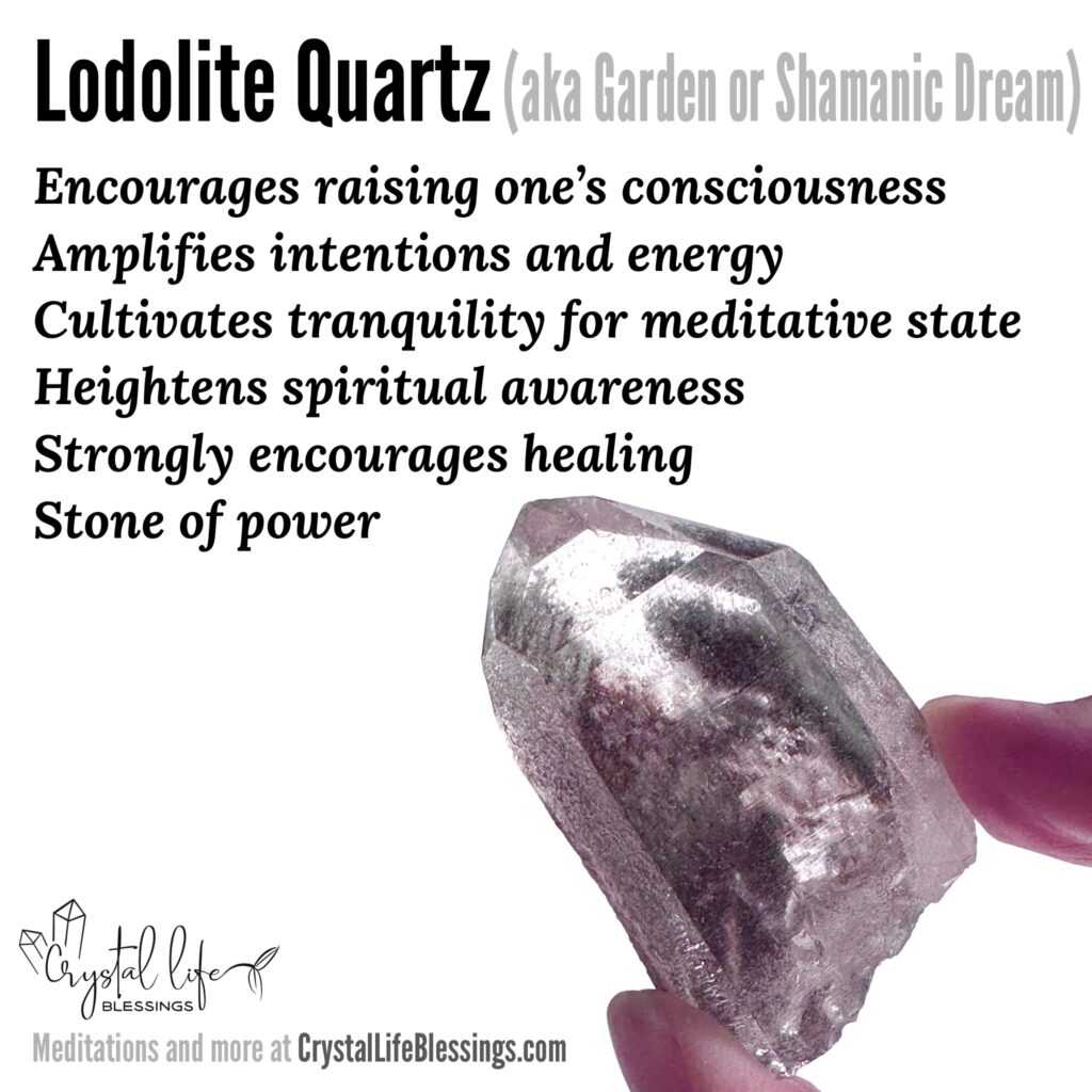 Lodolite (Garden) Quartz properties recap: Strongly encourages healing (particularly emotional healing from things that caused trauma), “stone of power” amplifies intentions and energy, heightens spiritual awareness and cultivates tranquility for meditative state, encourages raising one’s consciousness to the highest level. Meditations and more at CrystalLifeBlessings.com