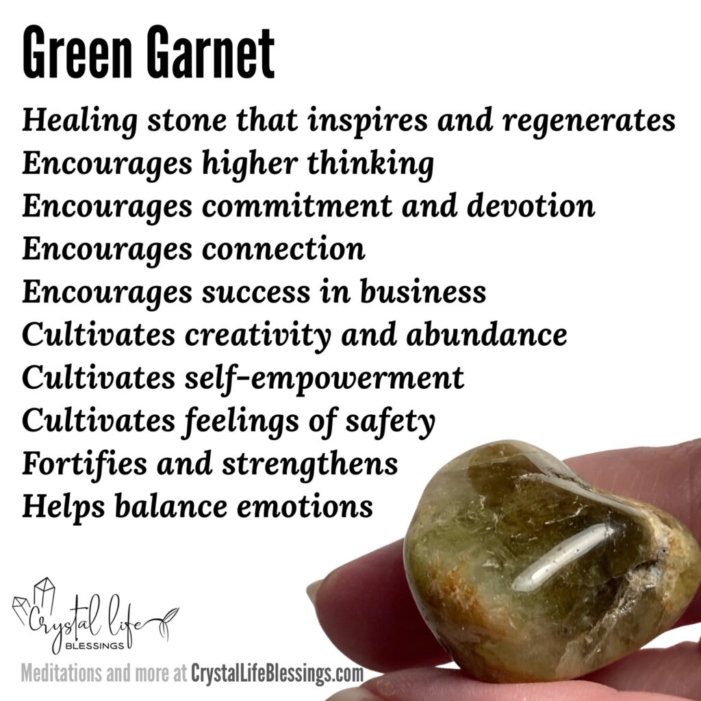 Green Garnet properties recap: healing stone that inspires and regenerates, helps balance emotions, encourages higher thinking, healing (especially heart healing), commitment and devotion, encourages connection, cultivates abundance, protective, cultivates self-empowerment, a stone of strength, cultivates feelings of safety, fortifies and strengthens, encourages success in business, cultivates creativity. Meditations and more at CrystalLifeBlessings.com