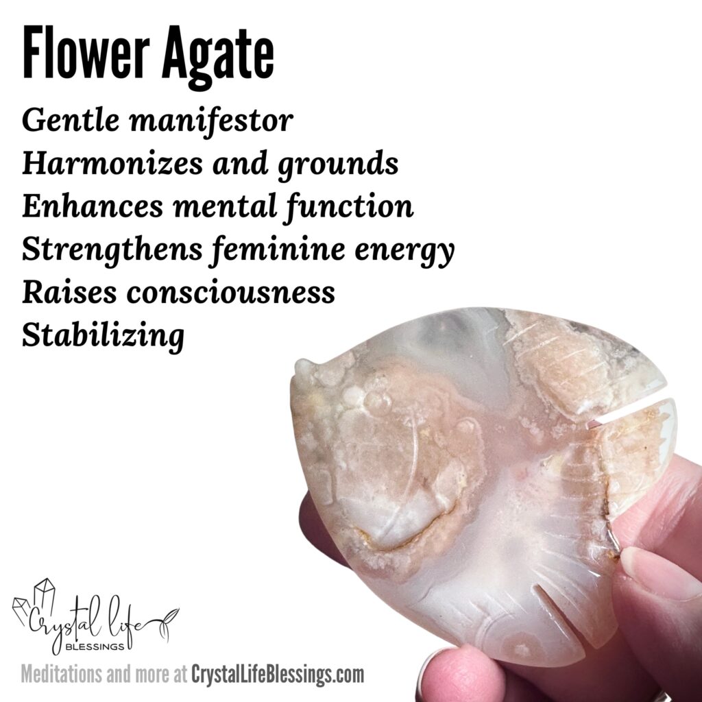 Flower Agate properties recap: gentle manifestor, harmonizes and grounds, enhances mental function and raises consciousness, strengthens feminine energy, stabilizing. Meditations and more at CrystalLifeBlessings.com