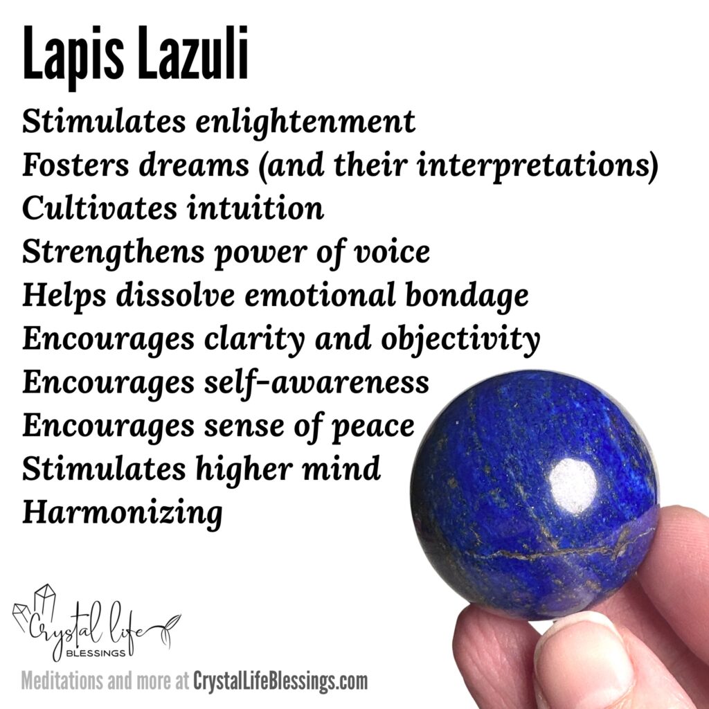 Lapis Lazuli properties recap: stimulates enlightenment, fosters dreams (and their interpretations), cultivates intuition, strengthens power of voice, helps dissolve emotional bondage, stimulates higher mind, encourages clarity and objectivity, encourages self-awareness, encourages sense of peace, harmonizing. Meditations and more at CrystalLifeBlessings.com