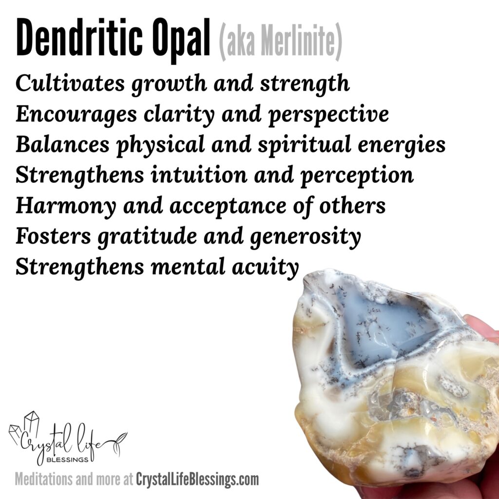 Dendritic Opal properties recap: cultivates growth and strength, encourages clarity and perspective, balances physical and spiritual energies, strengthens intuition and perception, encourages harmony and acceptance of others, fosters desire to focus on your own existing blessings and wanting to share with others from your overflow, strengthens mental acuity. Meditations and more at CrystalLifeBlessings.com