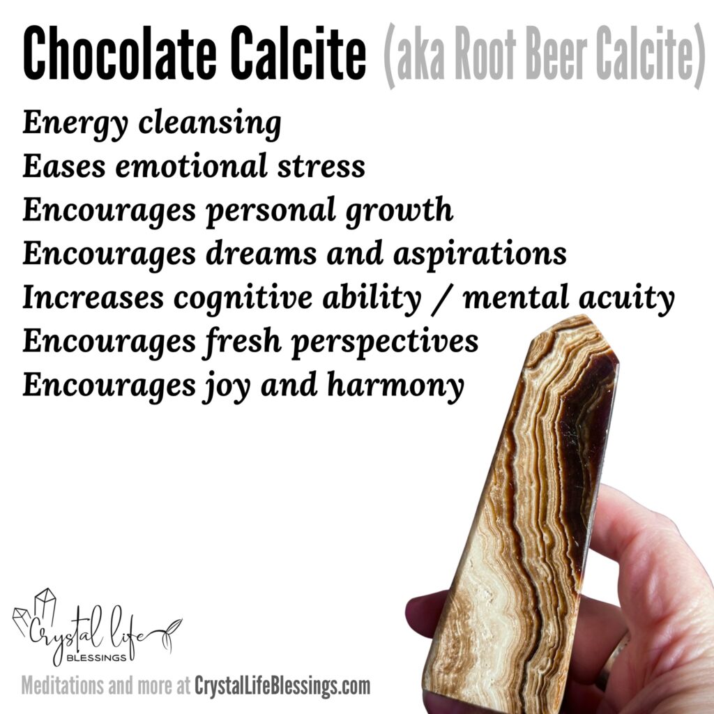 Chocolate Calcite properties recap: energy cleansing, eases emotional stress, heightens opportunities for personal growth, encourages joy and the fulfillment of dreams and aspirations, increases cognitive ability and mental acuity, encourages harmony and fresh perspectives. Meditations and more at CrystalLifeBlessings.com