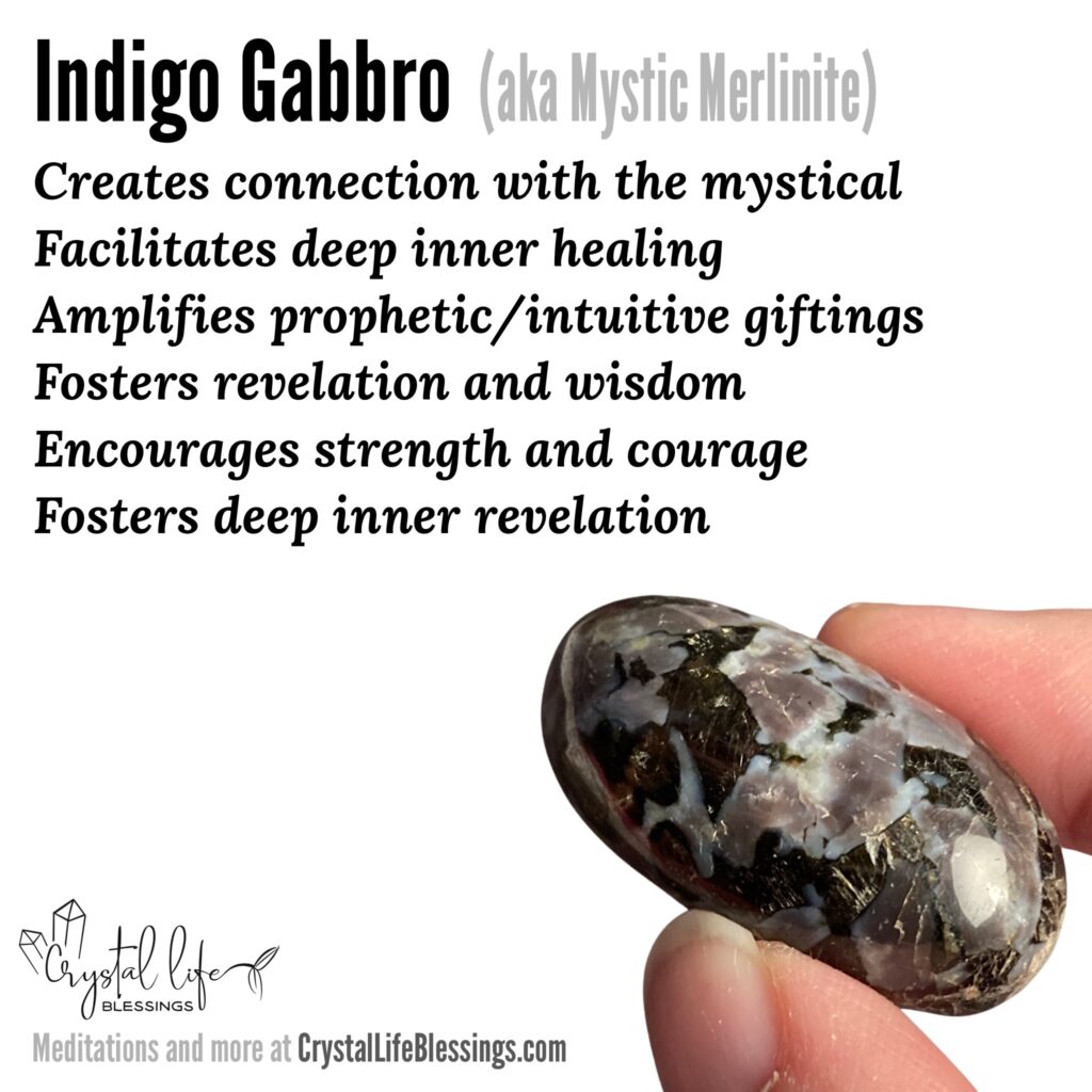 Indigo Gabbro (Mystic Merlinite) properties recap: Creates connection with the mystical, facilitates deep inner healing (personal, generational, and collective), amplifies prophetic/intuitive and seer giftings, fosters revelation and wisdom, encourages strength and courage, fosters deep inner revelation. Meditations and more at CrystalLifeBlessings.com