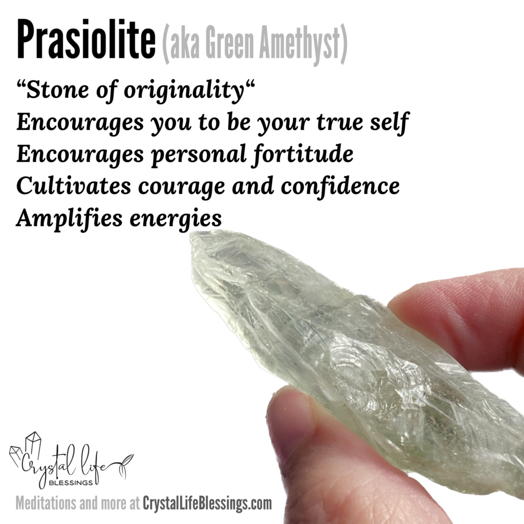 Prasiolite properties recap: “stone of originality“, encourages you to be your true unfiltered self, amplifies energies (personal and of other stones), encourages personal fortitude, cultivates courage and confidence. Meditations and more at CrystalLifeBlessings.com